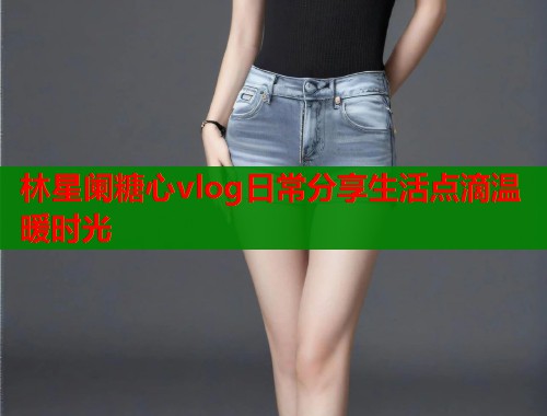 林星阑糖心vlog日常分享生活点滴温暖时光