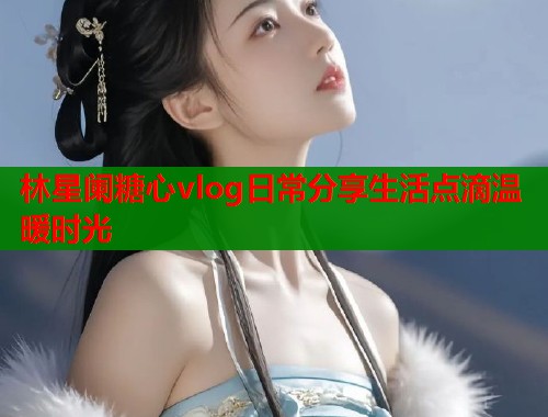 林星阑糖心vlog日常分享生活点滴温暖时光