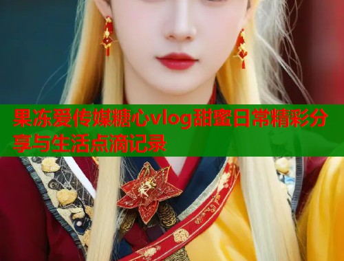 果冻爱传媒糖心vlog甜蜜日常精彩分享与生活点滴记录