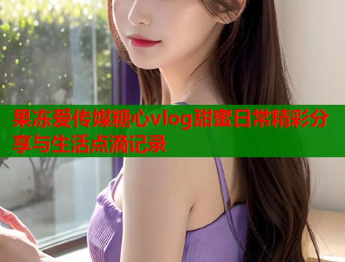 果冻爱传媒糖心vlog甜蜜日常精彩分享与生活点滴记录