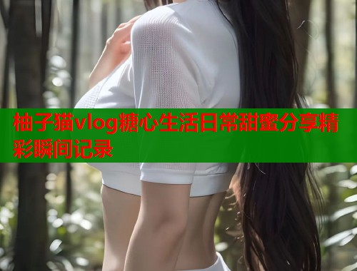 柚子猫vlog糖心生活日常甜蜜分享精彩瞬间记录