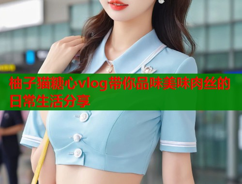 柚子猫糖心vlog带你品味美味肉丝的日常生活分享