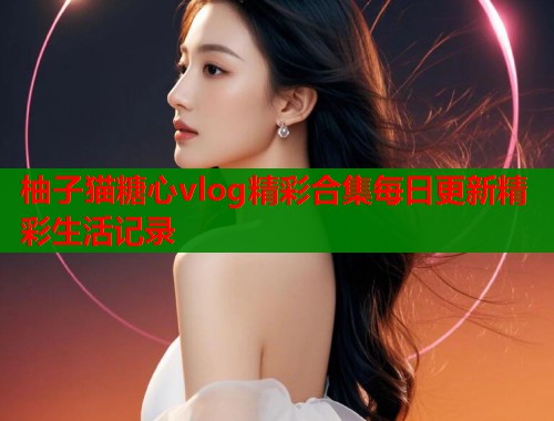 柚子猫糖心vlog精彩合集每日更新精彩生活记录