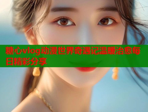 糖心vlog动漫世界奇遇记温暖治愈每日精彩分享