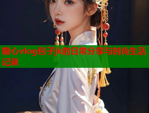 糖心vlog包子jk的日常分享与时尚生活记录