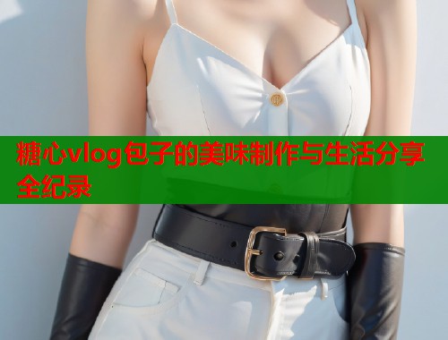 糖心vlog包子的美味制作与生活分享全纪录