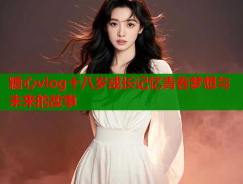 糖心vlog十八岁成长记忆青春梦想与未来的故事