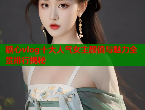 糖心vlog十大人气女主颜值与魅力全景排行揭秘